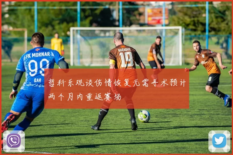 哲科乐观谈伤情恢复无需手术预计两个月内重返赛场