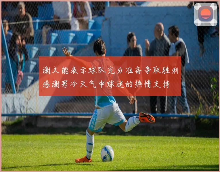 谢文能表示球队充分准备争取胜利感谢寒冷天气中球迷的热情支持