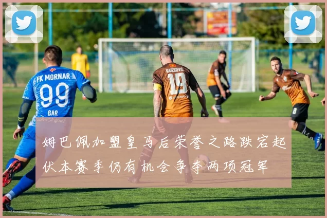 姆巴佩加盟皇马后荣誉之路跌宕起伏本赛季仍有机会争夺两项冠军