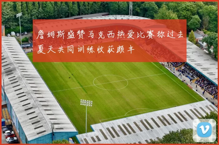 詹姆斯盛赞马克西热爱比赛称过去夏天共同训练收获颇丰