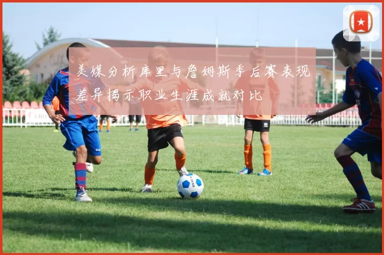 美媒分析库里与詹姆斯季后赛表现差异揭示职业生涯成就对比