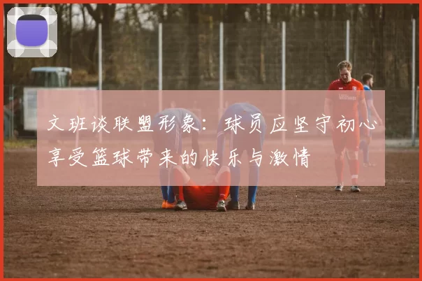 文班谈联盟形象：球员应坚守初心享受篮球带来的快乐与激情