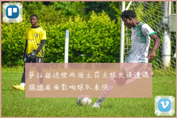 萨拉赫连续两场主罚点球失误遭遇尴尬局面影响球队表现