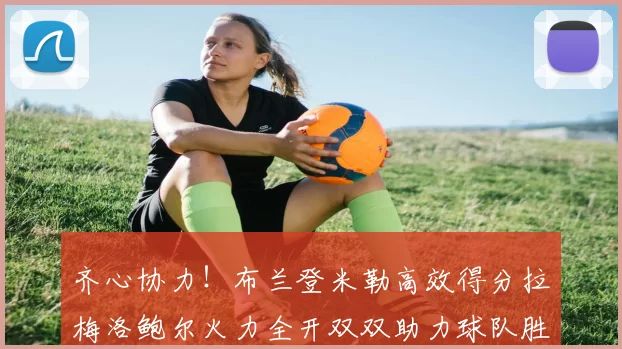齐心协力！布兰登米勒高效得分拉梅洛鲍尔火力全开双双助力球队胜利