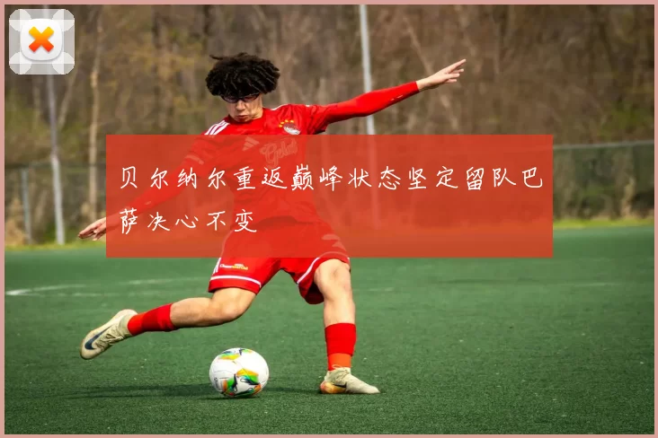 贝尔纳尔重返巅峰状态坚定留队巴萨决心不变