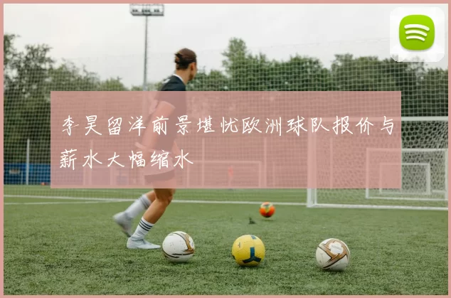 李昊留洋前景堪忧欧洲球队报价与薪水大幅缩水
