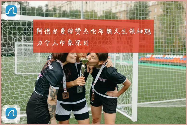 阿德尔曼称赞杰伦布朗天生领袖魅力令人印象深刻