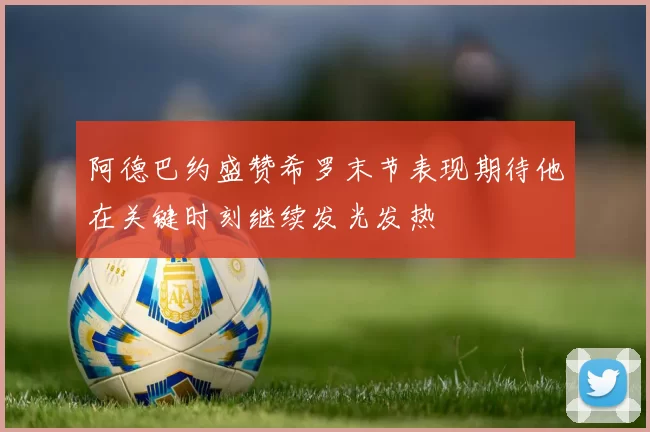 阿德巴约盛赞希罗末节表现期待他在关键时刻继续发光发热